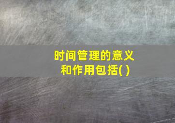 时间管理的意义和作用包括( )